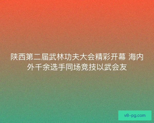 陕西第二届武林功夫大会精彩开幕 海内外千余选手同场竞技以武会友