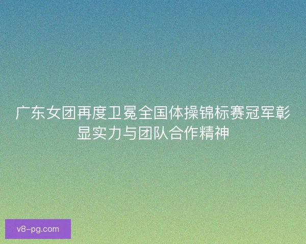 广东女团再度卫冕全国体操锦标赛冠军彰显实力与团队合作精神