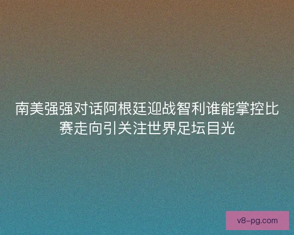 南美强强对话阿根廷迎战智利谁能掌控比赛走向引关注世界足坛目光